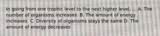 In going from one trophic level to the next higher level, ... A. The number of organisms increases. B. The amount of energy increases. C. Diversity of organisms stays the same D. The amount of energy decreases