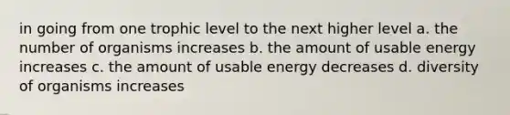 in going from one trophic level to the next higher level a. the number of organisms increases b. the amount of usable energy increases c. the amount of usable energy decreases d. diversity of organisms increases