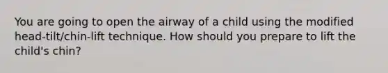 You are going to open the airway of a child using the modified head-tilt/chin-lift technique. How should you prepare to lift the child's chin?