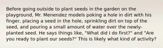 Before going outside to plant seeds in the garden on the playground, Mr. Menendez models poking a hole in dirt with his finger, placing a seed in the hole, sprinkling dirt on top of the seed, and pouring a small amount of water over the newly-planted seed. He says things like, "What did I do first?" and "Are you ready to plant our seeds?" This is likely what kind of activity?