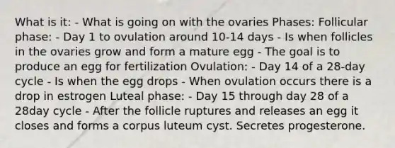 What is it: - What is going on with the ovaries Phases: Follicular phase: - Day 1 to ovulation around 10-14 days - Is when follicles in the ovaries grow and form a mature egg - The goal is to produce an egg for fertilization Ovulation: - Day 14 of a 28-day cycle - Is when the egg drops - When ovulation occurs there is a drop in estrogen Luteal phase: - Day 15 through day 28 of a 28day cycle - After the follicle ruptures and releases an egg it closes and forms a corpus luteum cyst. Secretes progesterone.