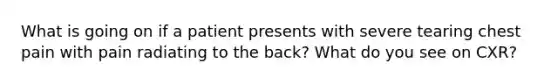 What is going on if a patient presents with severe tearing chest pain with pain radiating to the back? What do you see on CXR?