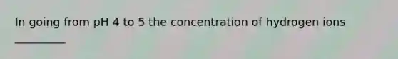 In going from pH 4 to 5 the concentration of hydrogen ions _________