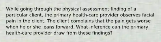 While going through the physical assessment finding of a particular client, the primary health-care provider observes facial pain in the client. The client complains that the pain gets worse when he or she leans forward. What inference can the primary health-care provider draw from these findings?