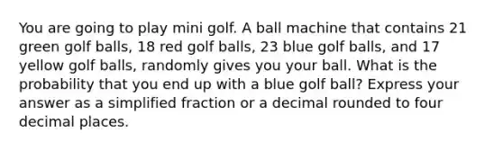 You are going to play mini golf. A ball machine that contains 21 green golf balls, 18 red golf balls, 23 blue golf balls, and 17 yellow golf balls, randomly gives you your ball. What is the probability that you end up with a blue golf ball? Express your answer as a simplified fraction or a decimal rounded to four decimal places.