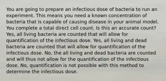 You are going to prepare an infectious dose of bacteria to run an experiment. This means you need a known concentration of bacteria that is capable of causing disease in your animal model. You complete a total direct cell count. Is this an accurate count? Yes, all living bacteria are counted that will allow for quantification of the infectious dose. Yes, all living and dead bacteria are counted that will allow for quantification of the infectious dose. No, the all living and dead bacteria are counted and will thus not allow for the quantification of the infectious dose. No, quantification is not possible with this method to determine the infectious dose.