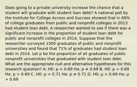 Does going to a private university increase the chance that a student will graduate with student loan debt? A national poll by the Institute for College Access and Success showed that in 69% of college graduates from public and nonprofit colleges in 2013 had student loan debt. A researcher wanted to see if there was a significant increase in the proportion of student loan debt for public and nonprofit colleges in 2014. Suppose that the researcher surveyed 1500 graduates of public and nonprofit universities and found that 71% of graduates had student loan debt in 2014. Let p be the proportion of all graduates of public nonprofit universities that graduated with student loan debt. What are the appropriate null and alternative hypotheses for this research question? A. H0: p = 0.69 Ha: p ≠ 0.69 B. H0: p = 0.69 Ha: p > 0.69 C. H0: p = 0.71 Ha: p ≠ 0.71 D. H0: μ = 0.69 Ha: μ > 0.69