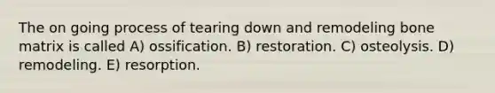 The on going process of tearing down and remodeling bone matrix is called A) ossification. B) restoration. C) osteolysis. D) remodeling. E) resorption.