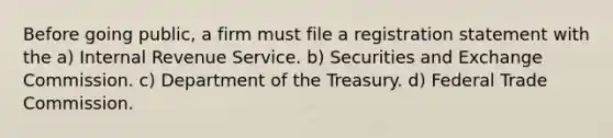 Before going public, a firm must file a registration statement with the a) Internal Revenue Service. b) Securities and Exchange Commission. c) Department of the Treasury. d) Federal Trade Commission.