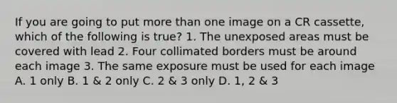 If you are going to put more than one image on a CR cassette, which of the following is true? 1. The unexposed areas must be covered with lead 2. Four collimated borders must be around each image 3. The same exposure must be used for each image A. 1 only B. 1 & 2 only C. 2 & 3 only D. 1, 2 & 3