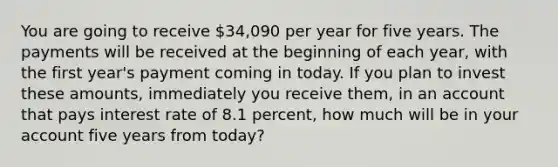 You are going to receive 34,090 per year for five years. The payments will be received at the beginning of each year, with the first year's payment coming in today. If you plan to invest these amounts, immediately you receive them, in an account that pays interest rate of 8.1 percent, how much will be in your account five years from today?