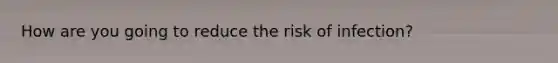 How are you going to reduce the risk of infection?