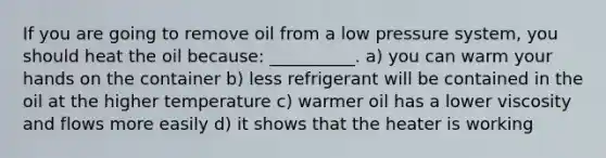 If you are going to remove oil from a low pressure system, you should heat the oil because: __________. a) you can warm your hands on the container b) less refrigerant will be contained in the oil at the higher temperature c) warmer oil has a lower viscosity and flows more easily d) it shows that the heater is working