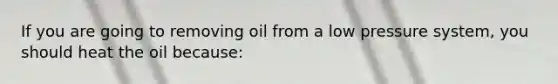 If you are going to removing oil from a low pressure system, you should heat the oil because: