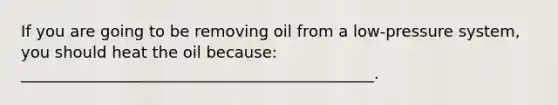 If you are going to be removing oil from a low-pressure system, you should heat the oil because: _____________________________________________.