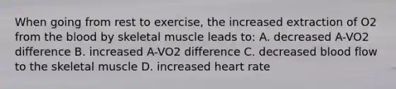 When going from rest to exercise, the increased extraction of O2 from the blood by skeletal muscle leads to: A. decreased A-VO2 difference B. increased A-VO2 difference C. decreased blood flow to the skeletal muscle D. increased heart rate