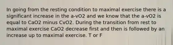 In going from the resting condition to maximal exercise there is a significant increase in the a-vO2 and we know that the a-vO2 is equal to CaO2 minus CvO2. During the transition from rest to maximal exercise CaO2 decrease first and then is followed by an increase up to maximal exercise. T or F