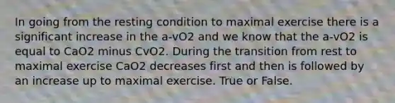 In going from the resting condition to maximal exercise there is a significant increase in the a-vO2 and we know that the a-vO2 is equal to CaO2 minus CvO2. During the transition from rest to maximal exercise CaO2 decreases first and then is followed by an increase up to maximal exercise. True or False.