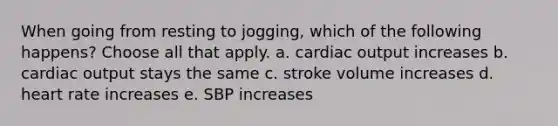 When going from resting to jogging, which of the following happens? Choose all that apply. a. <a href='https://www.questionai.com/knowledge/kyxUJGvw35-cardiac-output' class='anchor-knowledge'>cardiac output</a> increases b. cardiac output stays the same c. stroke volume increases d. heart rate increases e. SBP increases