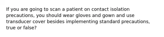 If you are going to scan a patient on contact isolation precautions, you should wear gloves and gown and use transducer cover besides implementing standard precautions, true or false?