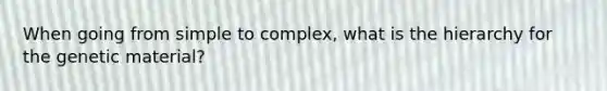 When going from simple to complex, what is the hierarchy for the genetic material?