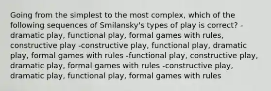 Going from the simplest to the most complex, which of the following sequences of Smilansky's types of play is correct? -dramatic play, functional play, formal games with rules, constructive play -constructive play, functional play, dramatic play, formal games with rules -functional play, constructive play, dramatic play, formal games with rules -constructive play, dramatic play, functional play, formal games with rules