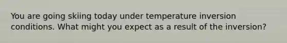 You are going skiing today under temperature inversion conditions. What might you expect as a result of the inversion?