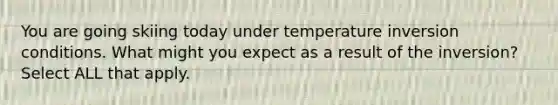 You are going skiing today under temperature inversion conditions. What might you expect as a result of the inversion? Select ALL that apply.