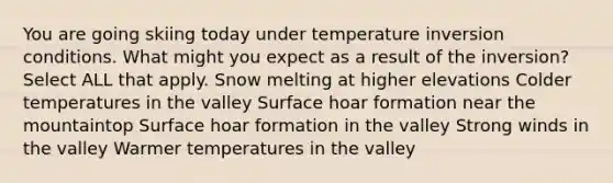 You are going skiing today under temperature inversion conditions. What might you expect as a result of the inversion? Select ALL that apply. Snow melting at higher elevations Colder temperatures in the valley Surface hoar formation near the mountaintop Surface hoar formation in the valley Strong winds in the valley Warmer temperatures in the valley