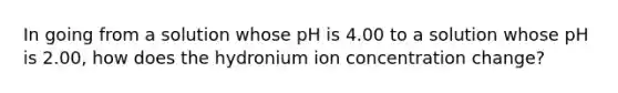 In going from a solution whose pH is 4.00 to a solution whose pH is 2.00, how does the hydronium ion concentration change?