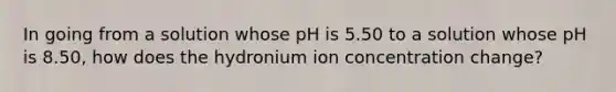 In going from a solution whose pH is 5.50 to a solution whose pH is 8.50, how does the hydronium ion concentration change?