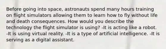 Before going into space, astronauts spend many hours training on flight simulators allowing them to learn how to fly without life and death consequences. How would you describe the technology the flight simulator is using? -It is acting like a robot. -It is using virtual reality. -It is a type of artificial intelligence. -It is serving as a digital assistant.