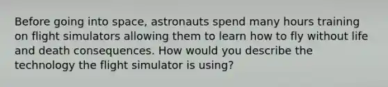 Before going into space, astronauts spend many hours training on flight simulators allowing them to learn how to fly without life and death consequences. How would you describe the technology the flight simulator is using?