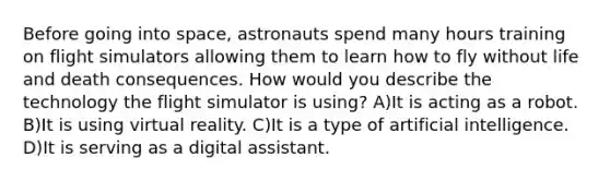 Before going into space, astronauts spend many hours training on flight simulators allowing them to learn how to fly without life and death consequences. How would you describe the technology the flight simulator is using? A)It is acting as a robot. B)It is using virtual reality. C)It is a type of artificial intelligence. D)It is serving as a digital assistant.