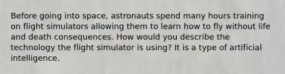 Before going into space, astronauts spend many hours training on flight simulators allowing them to learn how to fly without life and death consequences. How would you describe the technology the flight simulator is using? It is a type of artificial intelligence.