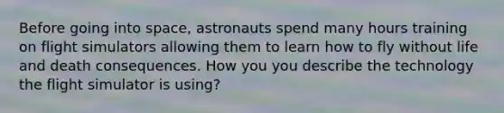 Before going into space, astronauts spend many hours training on flight simulators allowing them to learn how to fly without life and death consequences. How you you describe the technology the flight simulator is using?