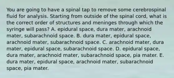 You are going to have a spinal tap to remove some cerebrospinal fluid for analysis. Starting from outside of the spinal cord, what is the correct order of structures and meninges through which the syringe will pass? A. epidural space, dura mater, arachnoid mater, subarachnoid space. B. dura mater, epidural space, arachnoid mater, subarachnoid space. C. arachnoid mater, dura mater, epidural space, subarachnoid space. D. epidural space, dura mater, arachnoid mater, subarachnoid space, pia mater. E. dura mater, epidural space, arachnoid mater, subarachnoid space, pia mater.