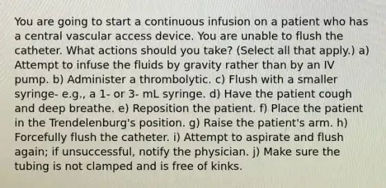 You are going to start a continuous infusion on a patient who has a central vascular access device. You are unable to flush the catheter. What actions should you take? (Select all that apply.) a) Attempt to infuse the fluids by gravity rather than by an IV pump. b) Administer a thrombolytic. c) Flush with a smaller syringe- e.g., a 1- or 3- mL syringe. d) Have the patient cough and deep breathe. e) Reposition the patient. f) Place the patient in the Trendelenburg's position. g) Raise the patient's arm. h) Forcefully flush the catheter. i) Attempt to aspirate and flush again; if unsuccessful, notify the physician. j) Make sure the tubing is not clamped and is free of kinks.