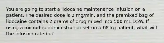 You are going to start a lidocaine maintenance infusion on a patient. The desired dose is 2​ mg/min, and the premixed bag of lidocaine contains 2 grams of drug mixed into 500 mL D5W. If using a microdrip administration set on a 68 kg​ patient, what will the infusion rate​ be?