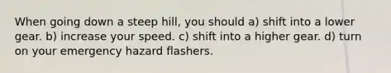 When going down a steep hill, you should a) shift into a lower gear. b) increase your speed. c) shift into a higher gear. d) turn on your emergency hazard flashers.