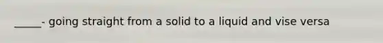 _____- going straight from a solid to a liquid and vise versa