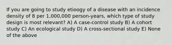 If you are going to study etioogy of a disease with an incidence density of 8 per 1,000,000 person-years, which type of study design is most relevant? A) A case-control study B) A cohort study C) An ecological study D) A cross-sectional study E) None of the above