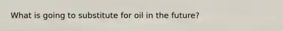 What is going to substitute for oil in the future?