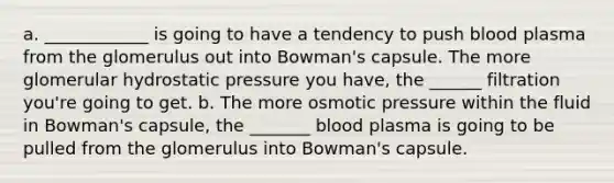 a. ____________ is going to have a tendency to push blood plasma from the glomerulus out into Bowman's capsule. The more glomerular hydrostatic pressure you have, the ______ filtration you're going to get. b. The more osmotic pressure within the fluid in Bowman's capsule, the _______ blood plasma is going to be pulled from the glomerulus into Bowman's capsule.