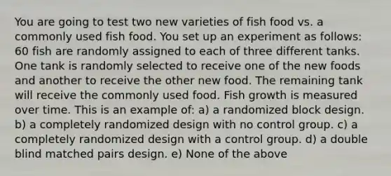 You are going to test two new varieties of fish food vs. a commonly used fish food. You set up an experiment as follows: 60 fish are randomly assigned to each of three different tanks. One tank is randomly selected to receive one of the new foods and another to receive the other new food. The remaining tank will receive the commonly used food. Fish growth is measured over time. This is an example of: a) a randomized block design. b) a completely randomized design with no control group. c) a completely randomized design with a control group. d) a double blind matched pairs design. e) None of the above