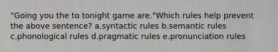 "Going you the to tonight game are."Which rules help prevent the above sentence? a.syntactic rules b.semantic rules c.phonological rules d.pragmatic rules e.pronunciation rules