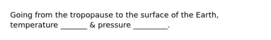 Going from the tropopause to the surface of the Earth, temperature _______ & pressure _________.