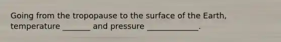 Going from the tropopause to the surface of the Earth, temperature _______ and pressure _____________.