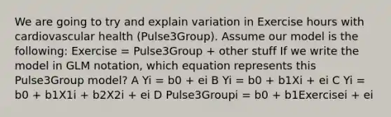 We are going to try and explain variation in Exercise hours with cardiovascular health (Pulse3Group). Assume our model is the following: Exercise = Pulse3Group + other stuff If we write the model in GLM notation, which equation represents this Pulse3Group model? A Yi = b0 + ei B Yi = b0 + b1Xi + ei C Yi = b0 + b1X1i + b2X2i + ei D Pulse3Groupi = b0 + b1Exercisei + ei