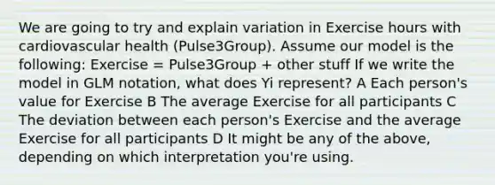 We are going to try and explain variation in Exercise hours with cardiovascular health (Pulse3Group). Assume our model is the following: Exercise = Pulse3Group + other stuff If we write the model in GLM notation, what does Yi represent? A Each person's value for Exercise B The average Exercise for all participants C The deviation between each person's Exercise and the average Exercise for all participants D It might be any of the above, depending on which interpretation you're using.